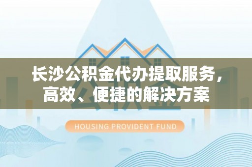 杨陵长沙公积金代办提取服务，高效、便捷的解决方案