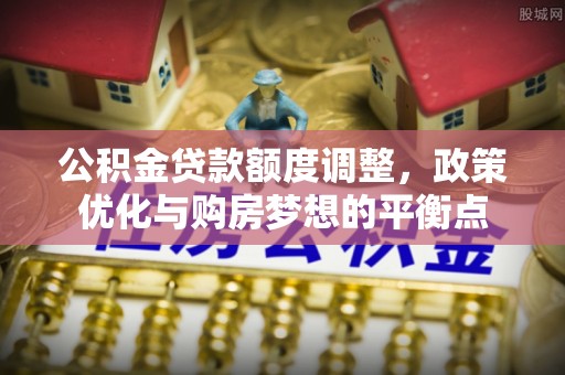杨陵公积金贷款额度调整，政策优化与购房梦想的平衡点