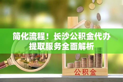 杨陵简化流程！长沙公积金代办提取服务全面解析