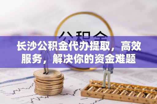 杨陵长沙公积金代办提取，高效服务，解决你的资金难题