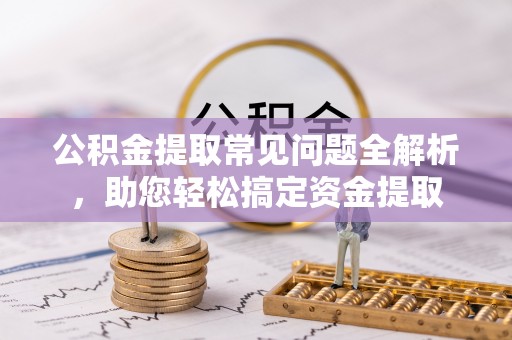 杨陵公积金提取常见问题全解析，助您轻松搞定资金提取