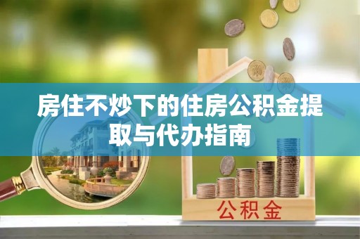 杨陵房住不炒下的住房公积金提取与代办指南