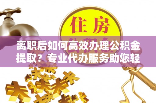 杨陵离职后如何高效办理公积金提取？专业代办服务助您轻松搞定
