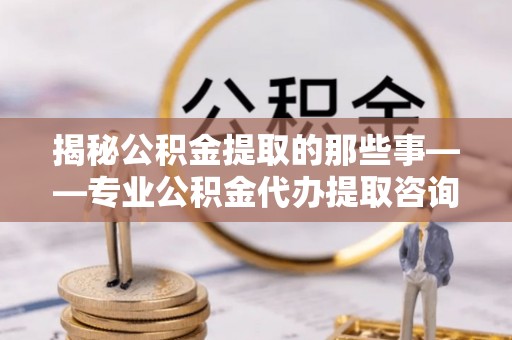 杨陵揭秘公积金提取的那些事——专业公积金代办提取咨询服务指南