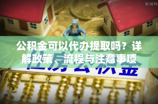 杨陵公积金可以代办提取吗？详解政策、流程与注意事项