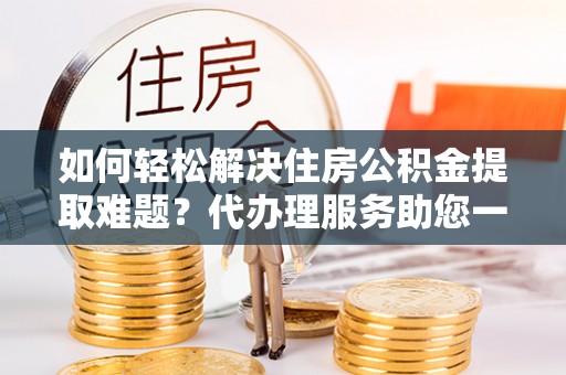 杨陵如何轻松解决住房公积金提取难题？代办理服务助您一臂之力