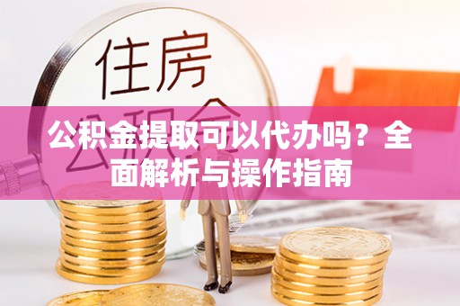 杨陵公积金提取可以代办吗？全面解析与操作指南