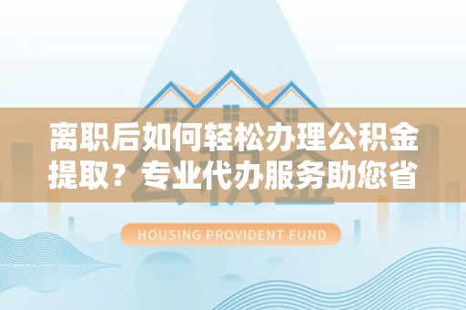 杨陵离职后如何轻松办理公积金提取？专业代办服务助您省心省力