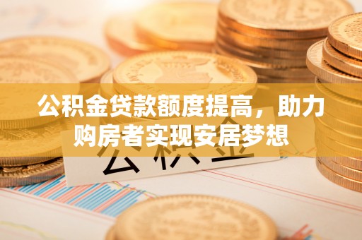 杨陵公积金贷款额度提高，助力购房者实现安居梦想
