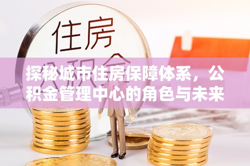 杨陵探秘城市住房保障体系，公积金管理中心的角色与未来