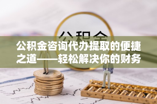 杨陵公积金咨询代办提取的便捷之道——轻松解决你的财务难题