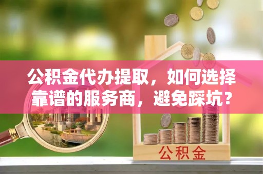 杨陵公积金代办提取，如何选择靠谱的服务商，避免踩坑？